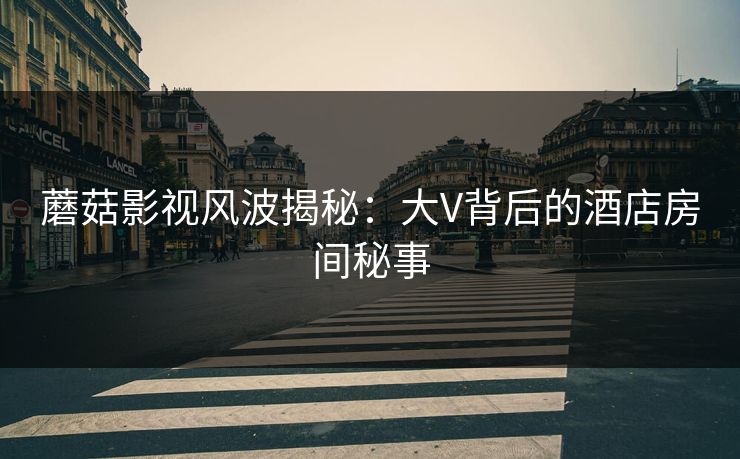 蘑菇影视风波揭秘：大V背后的酒店房间秘事