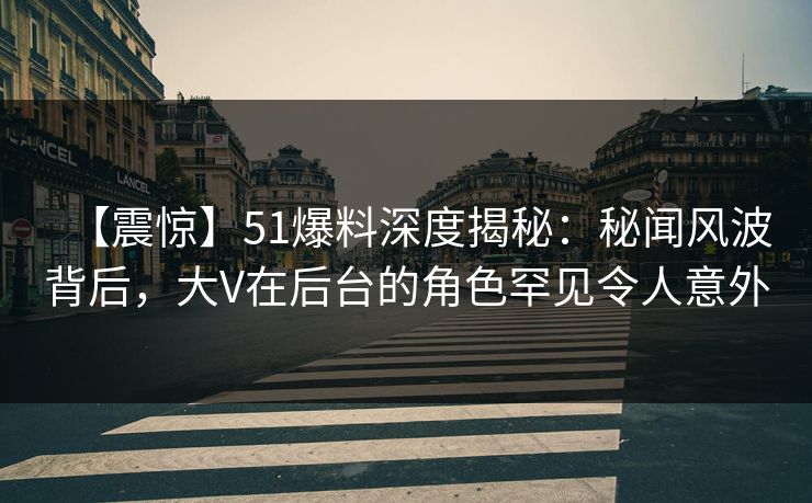 【震惊】51爆料深度揭秘：秘闻风波背后，大V在后台的角色罕见令人意外