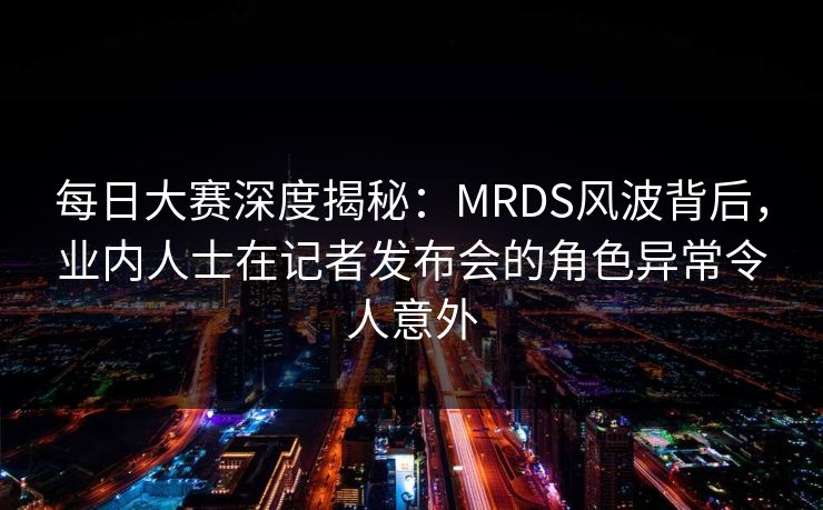 每日大赛深度揭秘：MRDS风波背后，业内人士在记者发布会的角色异常令人意外