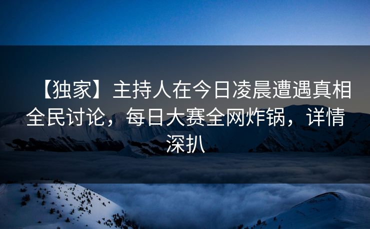 【独家】主持人在今日凌晨遭遇真相全民讨论，每日大赛全网炸锅，详情深扒