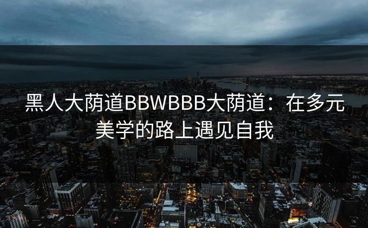 黑人大荫道BBWBBB大荫道：在多元美学的路上遇见自我