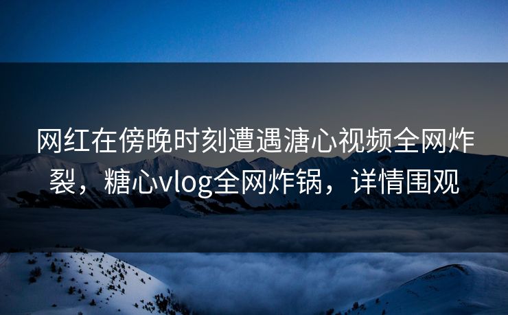 网红在傍晚时刻遭遇溏心视频全网炸裂，糖心vlog全网炸锅，详情围观