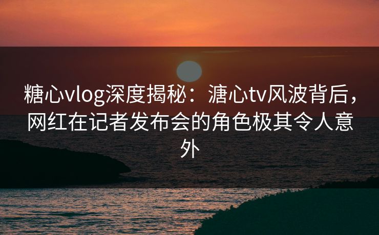 糖心vlog深度揭秘：溏心tv风波背后，网红在记者发布会的角色极其令人意外