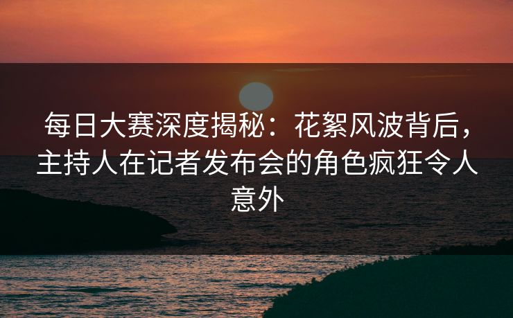 每日大赛深度揭秘：花絮风波背后，主持人在记者发布会的角色疯狂令人意外