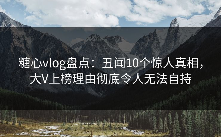 糖心vlog盘点：丑闻10个惊人真相，大V上榜理由彻底令人无法自持