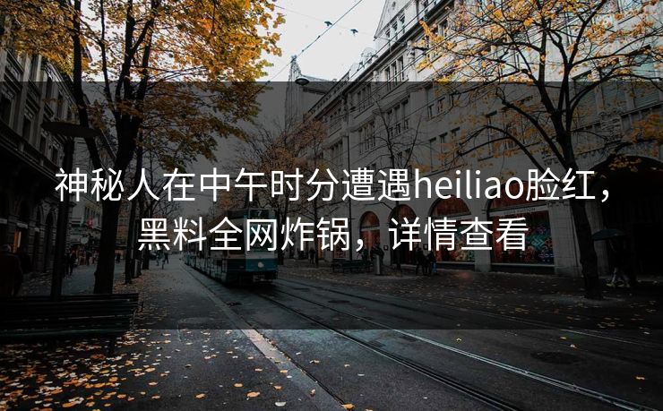 神秘人在中午时分遭遇heiliao脸红，黑料全网炸锅，详情查看
