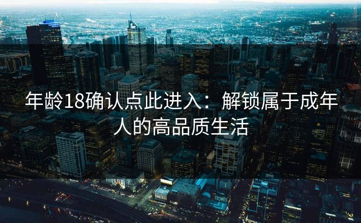 年龄18确认点此进入：解锁属于成年人的高品质生活