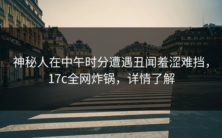 神秘人在中午时分遭遇丑闻羞涩难挡，17c全网炸锅，详情了解