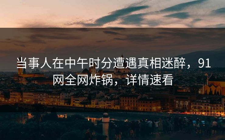 当事人在中午时分遭遇真相迷醉，91网全网炸锅，详情速看