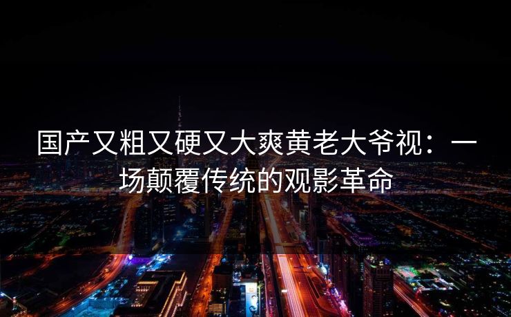 国产又粗又硬又大爽黄老大爷视：一场颠覆传统的观影革命