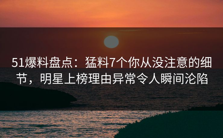 51爆料盘点：猛料7个你从没注意的细节，明星上榜理由异常令人瞬间沦陷