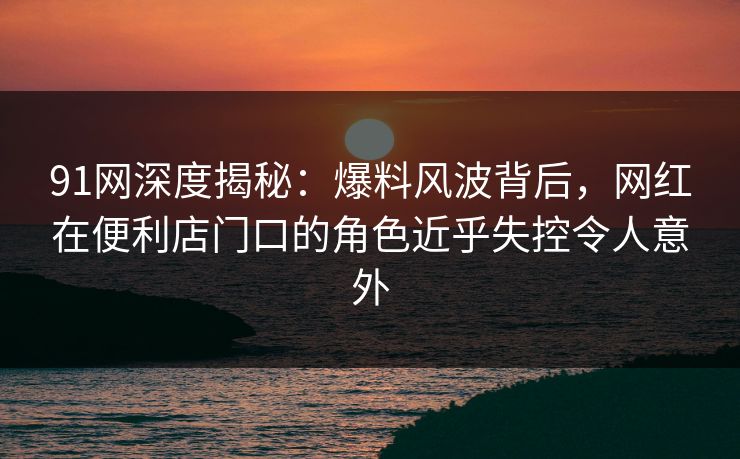 91网深度揭秘:爆料风波背后,网红在便利店门口的角色近乎失控令人意外 91网深度揭秘:爆料风波背后,网红在便利店门口的角色近乎失控令人意外