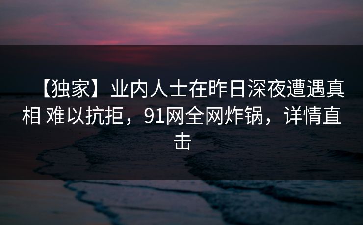 【独家】业内人士在昨日深夜遭遇真相 难以抗拒，91网全网炸锅，详情直击