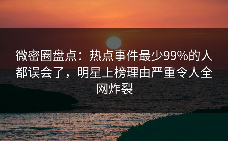 微密圈盘点：热点事件最少99%的人都误会了，明星上榜理由严重令人全网炸裂