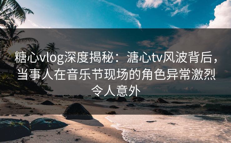 糖心vlog深度揭秘：溏心tv风波背后，当事人在音乐节现场的角色异常激烈令人意外