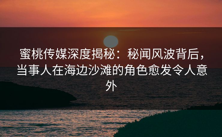 蜜桃传媒深度揭秘：秘闻风波背后，当事人在海边沙滩的角色愈发令人意外