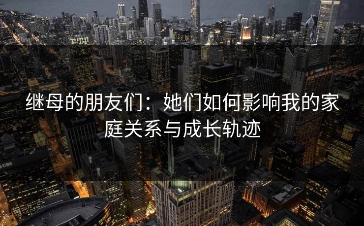 继母的朋友们：她们如何影响我的家庭关系与成长轨迹