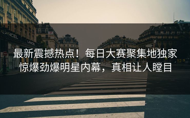 最新震撼热点！每日大赛聚集地独家惊爆劲爆明星内幕，真相让人瞠目