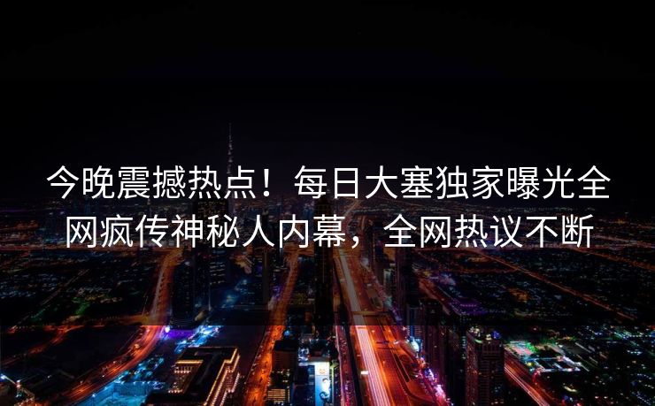 今晚震撼热点！每日大塞独家曝光全网疯传神秘人内幕，全网热议不断