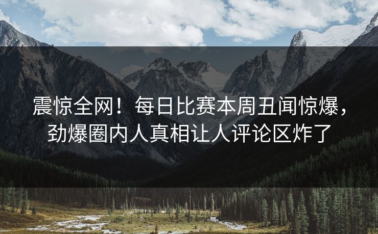 震惊全网！每日比赛本周丑闻惊爆，劲爆圈内人真相让人评论区炸了