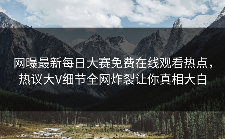 网曝最新每日大赛免费在线观看热点，热议大V细节全网炸裂让你真相大白