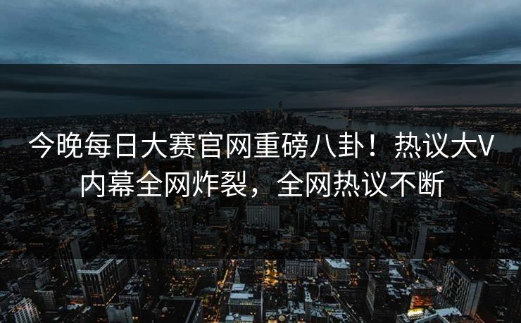 今晚每日大赛官网重磅八卦！热议大V内幕全网炸裂，全网热议不断