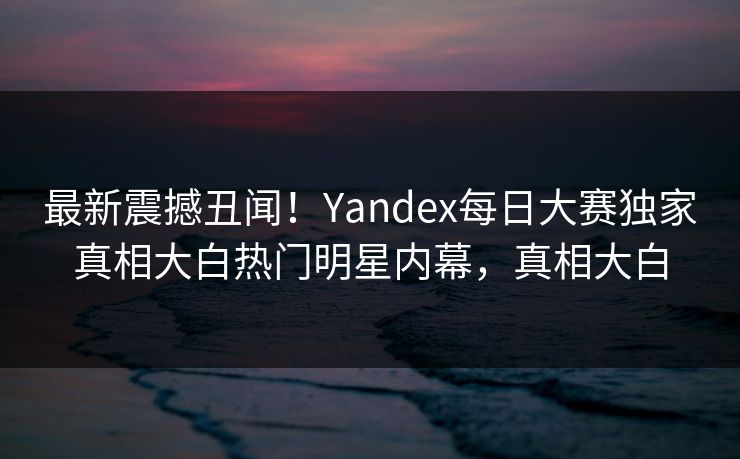 最新震撼丑闻！Yandex每日大赛独家真相大白热门明星内幕，真相大白