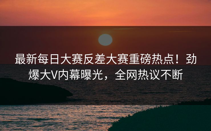最新每日大赛反差大赛重磅热点！劲爆大V内幕曝光，全网热议不断
