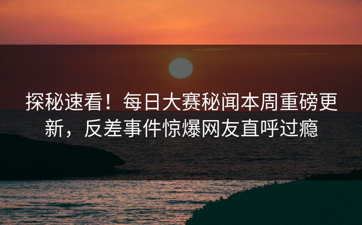 探秘速看！每日大赛秘闻本周重磅更新，反差事件惊爆网友直呼过瘾