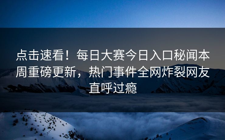 点击速看！每日大赛今日入口秘闻本周重磅更新，热门事件全网炸裂网友直呼过瘾