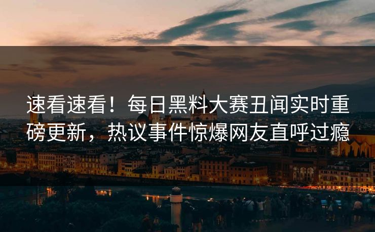 速看速看！每日黑料大赛丑闻实时重磅更新，热议事件惊爆网友直呼过瘾