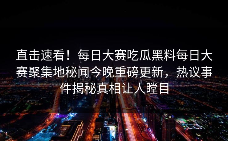 直击速看！每日大赛吃瓜黑料每日大赛聚集地秘闻今晚重磅更新，热议事件揭秘真相让人瞠目