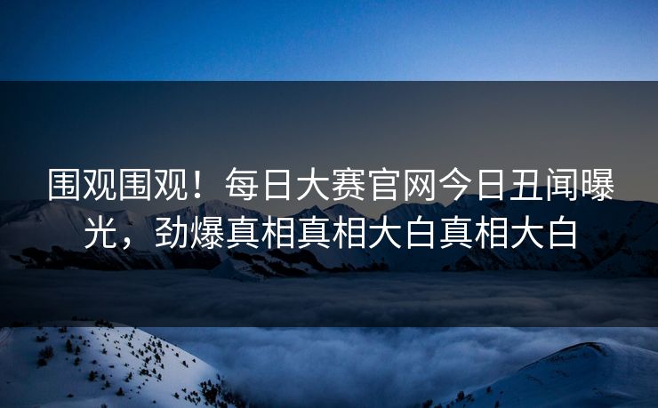 围观围观！每日大赛官网今日丑闻曝光，劲爆真相真相大白真相大白