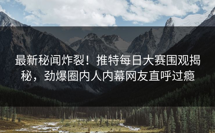 最新秘闻炸裂！推特每日大赛围观揭秘，劲爆圈内人内幕网友直呼过瘾