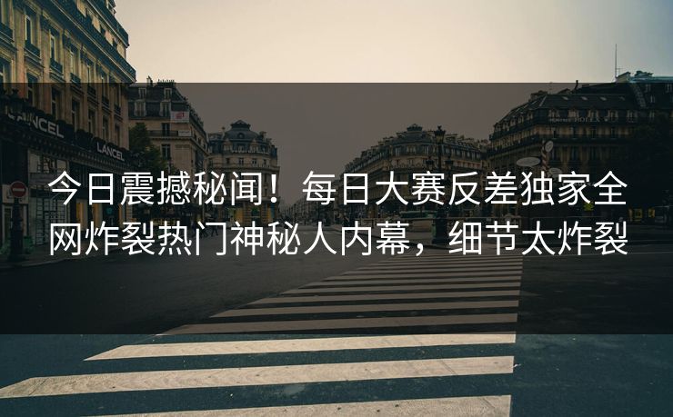 今日震撼秘闻！每日大赛反差独家全网炸裂热门神秘人内幕，细节太炸裂