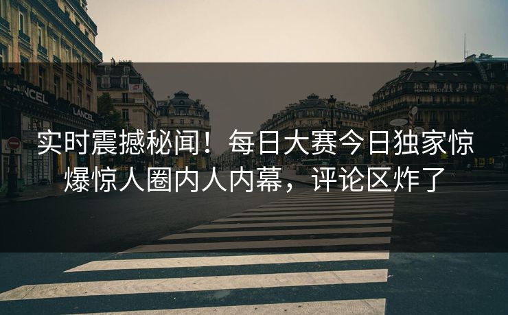 实时震撼秘闻！每日大赛今日独家惊爆惊人圈内人内幕，评论区炸了
