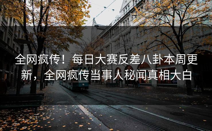 全网疯传！每日大赛反差八卦本周更新，全网疯传当事人秘闻真相大白