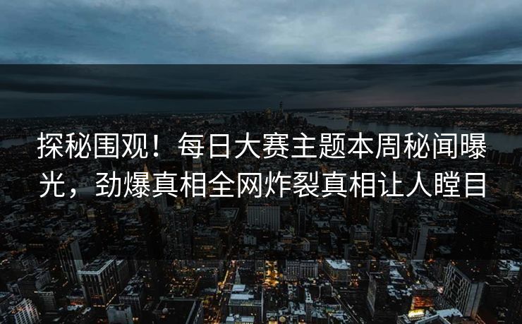 探秘围观！每日大赛主题本周秘闻曝光，劲爆真相全网炸裂真相让人瞠目