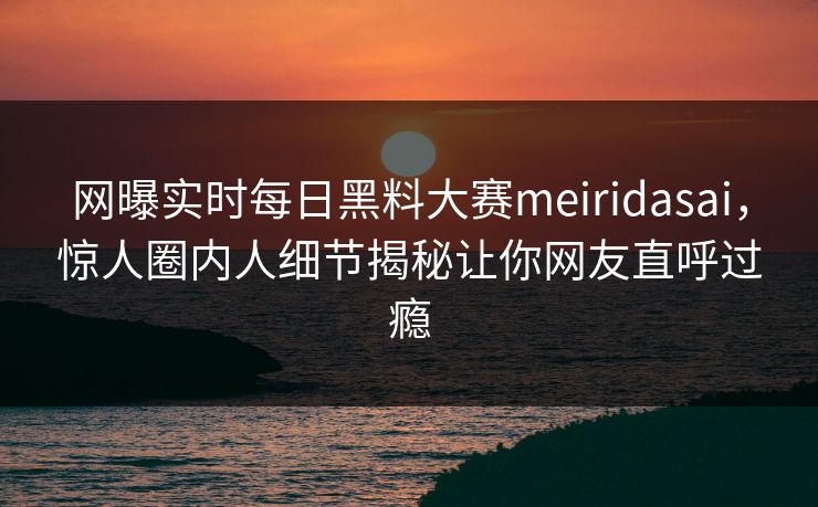 网曝实时每日黑料大赛meiridasai，惊人圈内人细节揭秘让你网友直呼过瘾