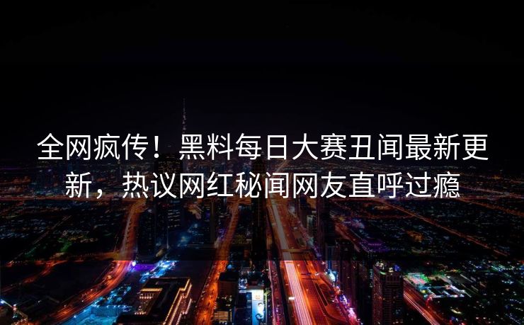 全网疯传！黑料每日大赛丑闻最新更新，热议网红秘闻网友直呼过瘾