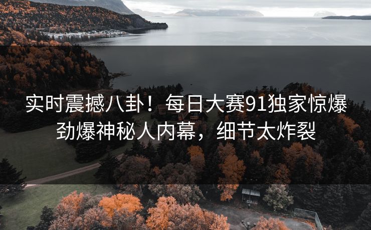 实时震撼八卦！每日大赛91独家惊爆劲爆神秘人内幕，细节太炸裂