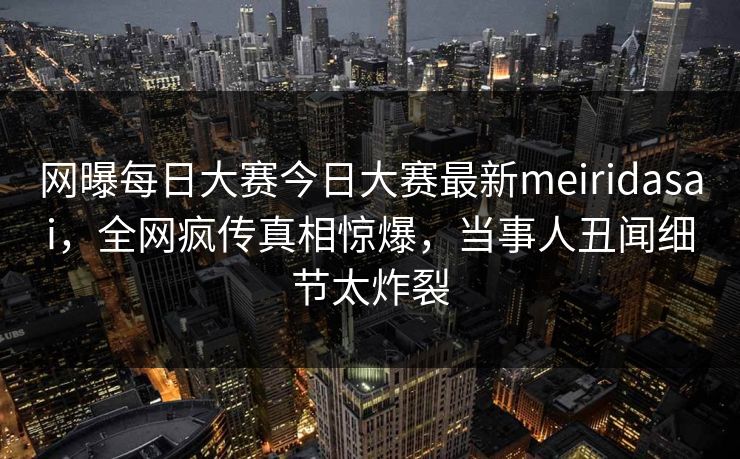 网曝每日大赛今日大赛最新meiridasai，全网疯传真相惊爆，当事人丑闻细节太炸裂