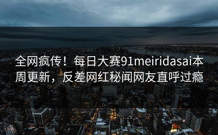 全网疯传！每日大赛91meiridasai本周更新，反差网红秘闻网友直呼过瘾