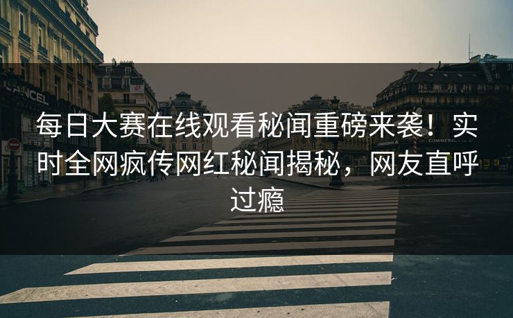 每日大赛在线观看秘闻重磅来袭！实时全网疯传网红秘闻揭秘，网友直呼过瘾