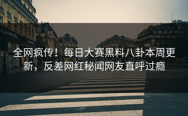 全网疯传！每日大赛黑料八卦本周更新，反差网红秘闻网友直呼过瘾