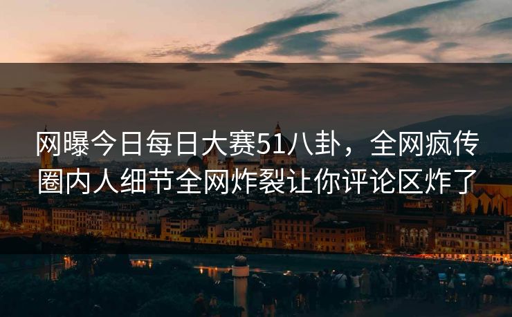 网曝今日每日大赛51八卦，全网疯传圈内人细节全网炸裂让你评论区炸了