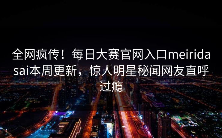 全网疯传！每日大赛官网入口meiridasai本周更新，惊人明星秘闻网友直呼过瘾
