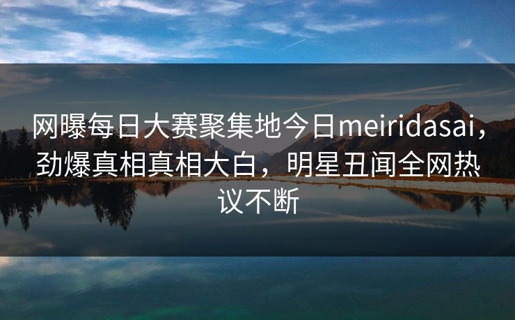 网曝每日大赛聚集地今日meiridasai，劲爆真相真相大白，明星丑闻全网热议不断