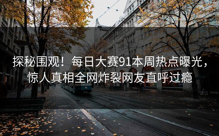 探秘围观！每日大赛91本周热点曝光，惊人真相全网炸裂网友直呼过瘾