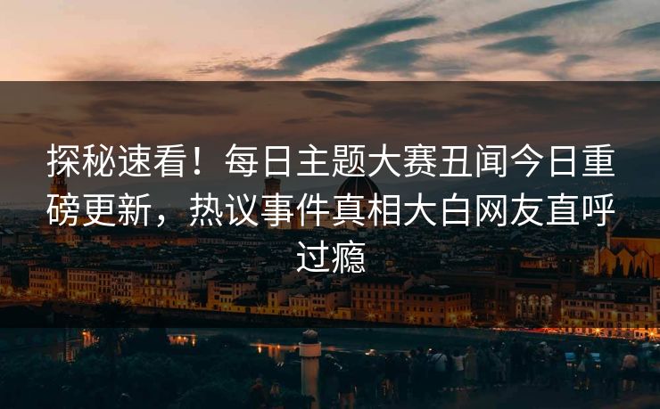 探秘速看！每日主题大赛丑闻今日重磅更新，热议事件真相大白网友直呼过瘾
